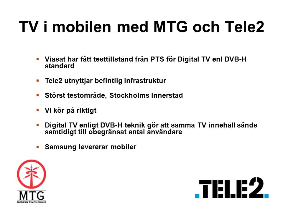 TV i mobilen med MTG och Tele2  Viasat har fått testtillstånd från PTS för Digital TV enl DVB-H standard  Tele2 utnyttjar befintlig infrastruktur  Störst testområde, Stockholms innerstad  Vi kör på riktigt  Digital TV enligt DVB-H teknik gör att samma TV innehåll sänds samtidigt till obegränsat antal användare  Samsung levererar mobiler