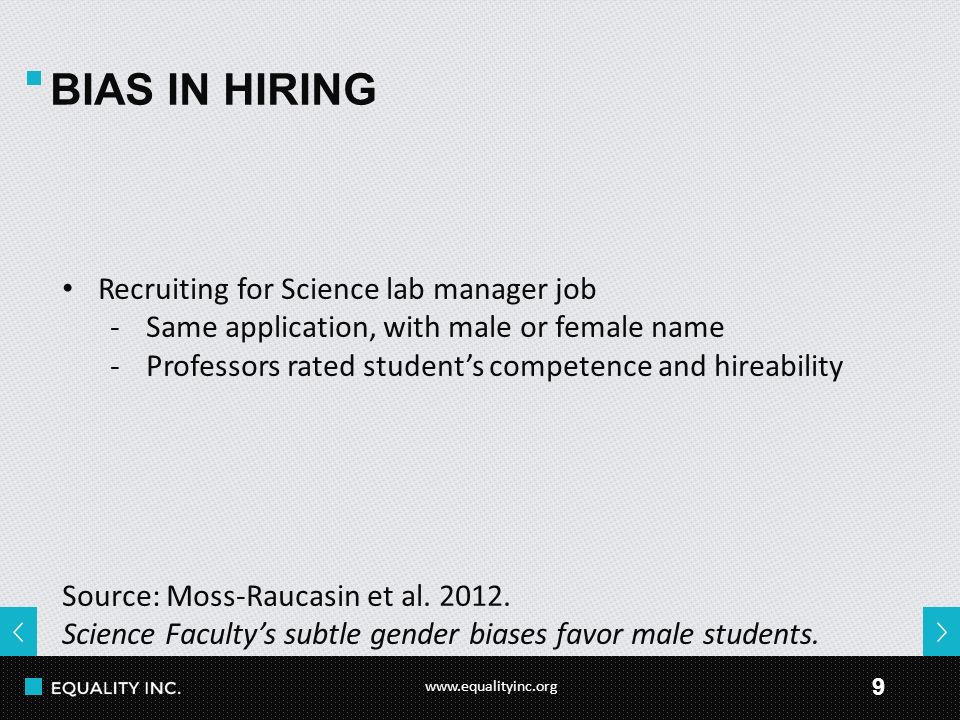 9 BIAS IN HIRING Recruiting for Science lab manager job -Same application, with male or female name -Professors rated student’s competence and hireability Source: Moss-Raucasin et al.