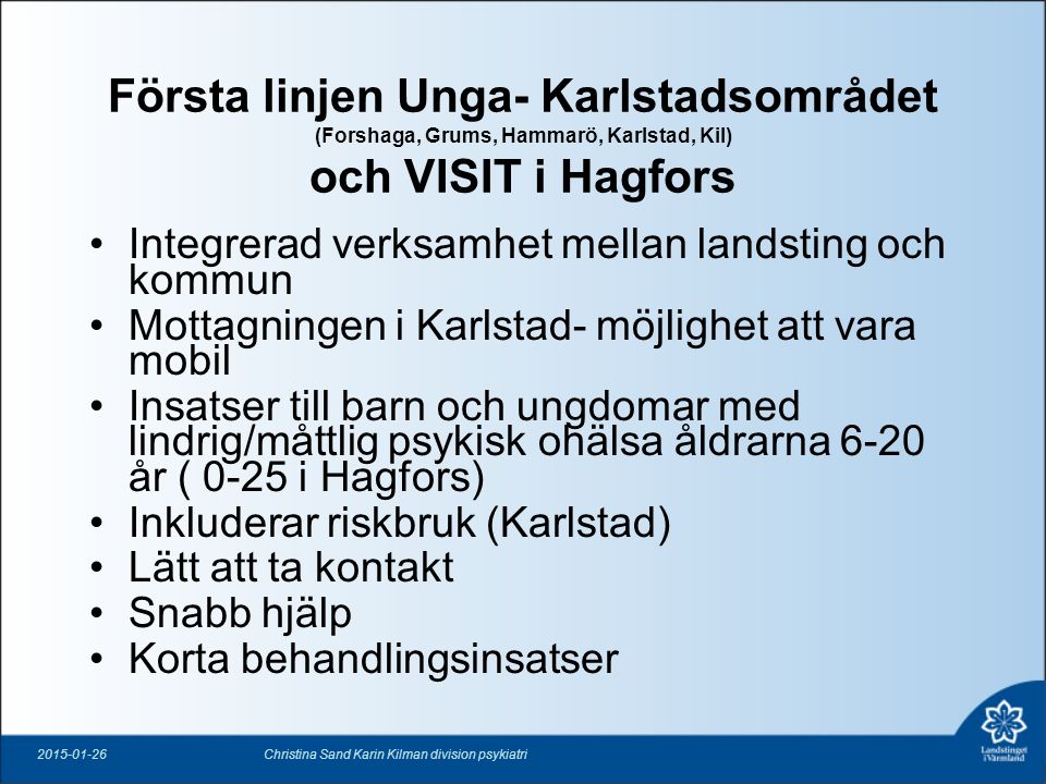 Första linjen Unga- Karlstadsområdet (Forshaga, Grums, Hammarö, Karlstad, Kil) och VISIT i Hagfors Integrerad verksamhet mellan landsting och kommun Mottagningen i Karlstad- möjlighet att vara mobil Insatser till barn och ungdomar med lindrig/måttlig psykisk ohälsa åldrarna 6-20 år ( 0-25 i Hagfors) Inkluderar riskbruk (Karlstad) Lätt att ta kontakt Snabb hjälp Korta behandlingsinsatser Christina Sand Karin Kilman division psykiatri