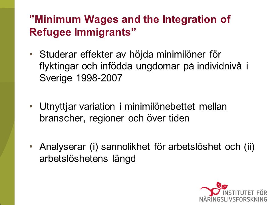Minimum Wages and the Integration of Refugee Immigrants Studerar effekter av höjda minimilöner för flyktingar och infödda ungdomar på individnivå i Sverige Utnyttjar variation i minimilönebettet mellan branscher, regioner och över tiden Analyserar (i) sannolikhet för arbetslöshet och (ii) arbetslöshetens längd
