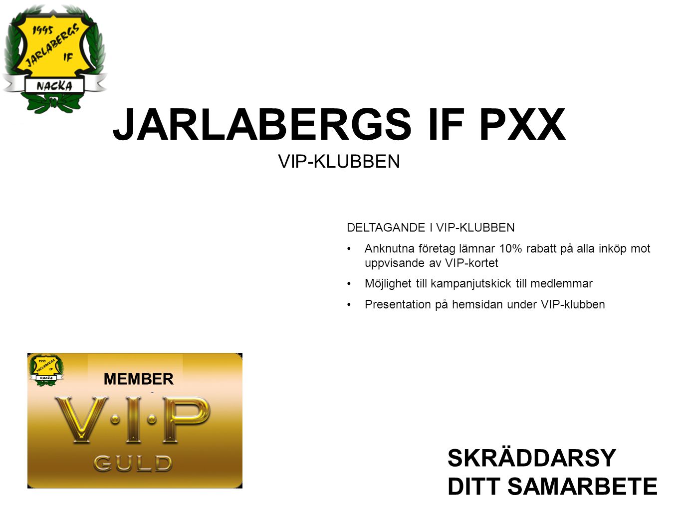 JARLABERGS IF PXX VIP-KLUBBEN SKRÄDDARSY DITT SAMARBETE DELTAGANDE I VIP-KLUBBEN Anknutna företag lämnar 10% rabatt på alla inköp mot uppvisande av VIP-kortet Möjlighet till kampanjutskick till medlemmar Presentation på hemsidan under VIP-klubben MEMBER