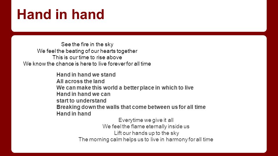 Hand in hand Hand in hand we stand All across the land We can make this world a better place in which to live Hand in hand we can start to understand Breaking down the walls that come between us for all time Hand in hand Everytime we give it all We feel the flame eternally inside us Lift our hands up to the sky The morning calm helps us to live in harmony for all time See the fire in the sky We feel the beating of our hearts together This is our time to rise above We know the chance is here to live forever for all time