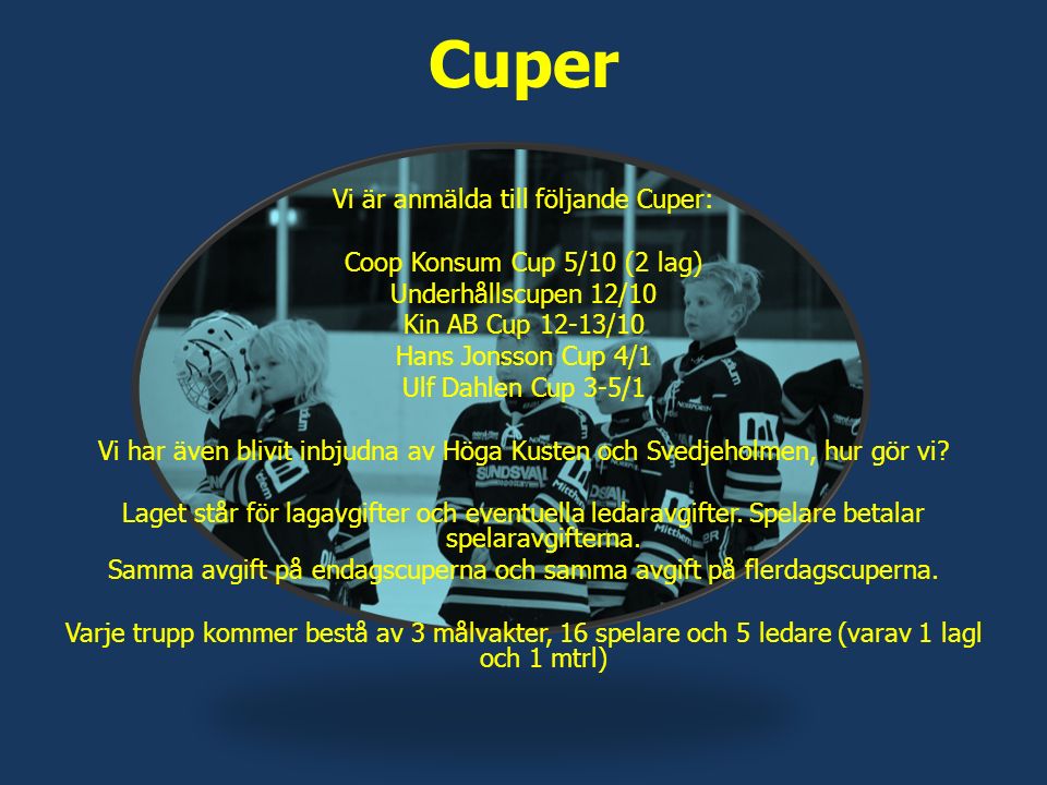 Cuper Vi är anmälda till följande Cuper: Coop Konsum Cup 5/10 (2 lag) Underhållscupen 12/10 Kin AB Cup 12-13/10 Hans Jonsson Cup 4/1 Ulf Dahlen Cup 3-5/1 Vi har även blivit inbjudna av Höga Kusten och Svedjeholmen, hur gör vi.