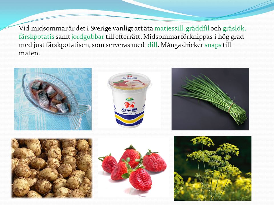 Vid midsommar är det i Sverige vanligt att äta matjessill, gräddfil och gräslök, färskpotatis samt jordgubbar till efterrätt.
