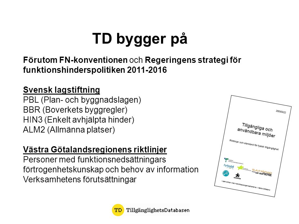 TD bygger på Förutom FN-konventionen och Regeringens strategi för funktionshinderspolitiken Svensk lagstiftning PBL (Plan- och byggnadslagen) BBR (Boverkets byggregler) HIN3 (Enkelt avhjälpta hinder) ALM2 (Allmänna platser) Västra Götalandsregionens riktlinjer Personer med funktionsnedsättningars förtrogenhetskunskap och behov av information Verksamhetens förutsättningar