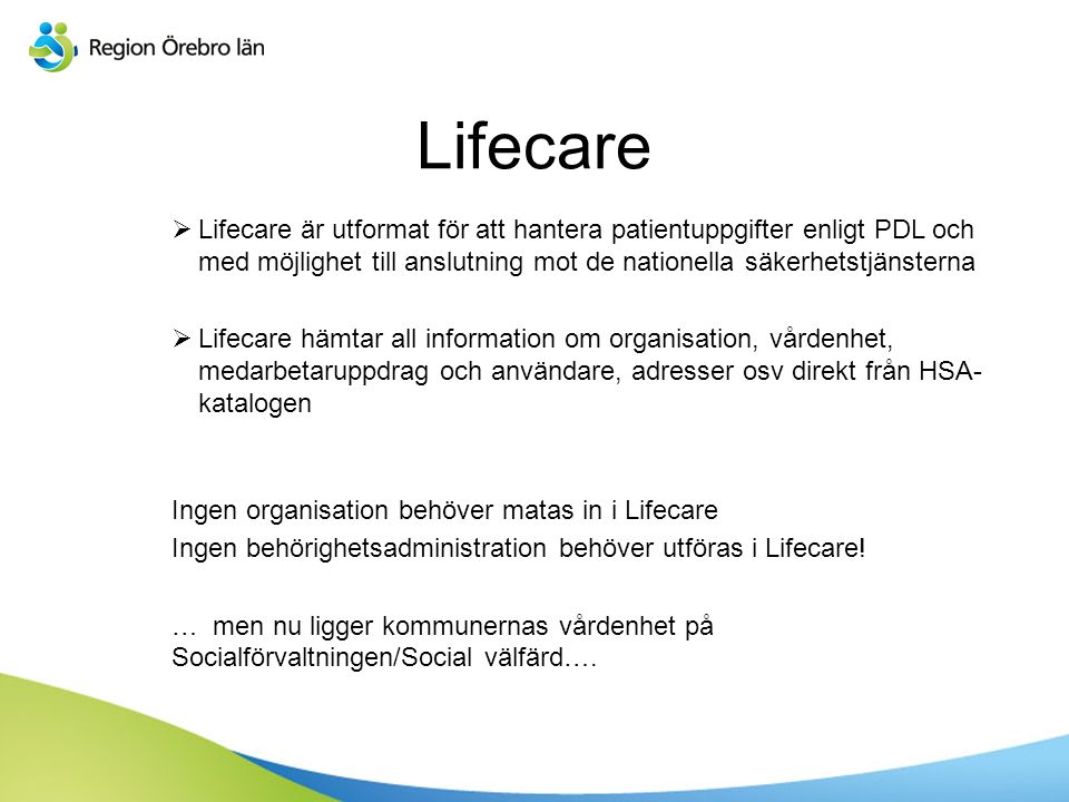 Lifecare  Lifecare är utformat för att hantera patientuppgifter enligt PDL och med möjlighet till anslutning mot de nationella säkerhetstjänsterna  Lifecare hämtar all information om organisation, vårdenhet, medarbetaruppdrag och användare, adresser osv direkt från HSA- katalogen Ingen organisation behöver matas in i Lifecare Ingen behörighetsadministration behöver utföras i Lifecare.