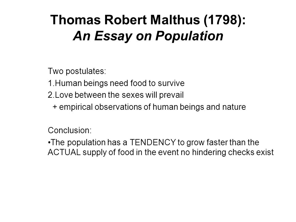 Thomas Robert Malthus (1798): An Essay on Population Two postulates: 1.Human beings need food to survive 2.Love between the sexes will prevail + empirical observations of human beings and nature Conclusion: The population has a TENDENCY to grow faster than the ACTUAL supply of food in the event no hindering checks exist