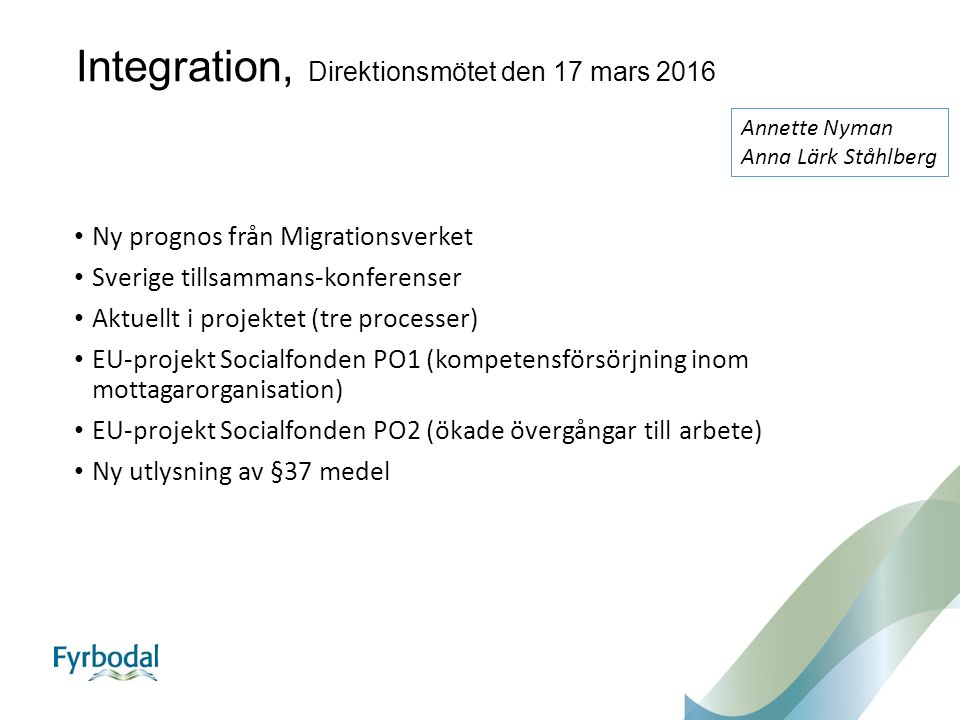 Integration, Direktionsmötet den 17 mars 2016 Ny prognos från Migrationsverket Sverige tillsammans-konferenser Aktuellt i projektet (tre processer) EU-projekt Socialfonden PO1 (kompetensförsörjning inom mottagarorganisation) EU-projekt Socialfonden PO2 (ökade övergångar till arbete) Ny utlysning av §37 medel Annette Nyman Anna Lärk Ståhlberg
