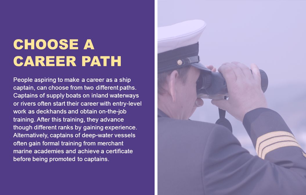 CHOOSE A CAREER PATH People aspiring to make a career as a ship captain, can choose from two different paths.