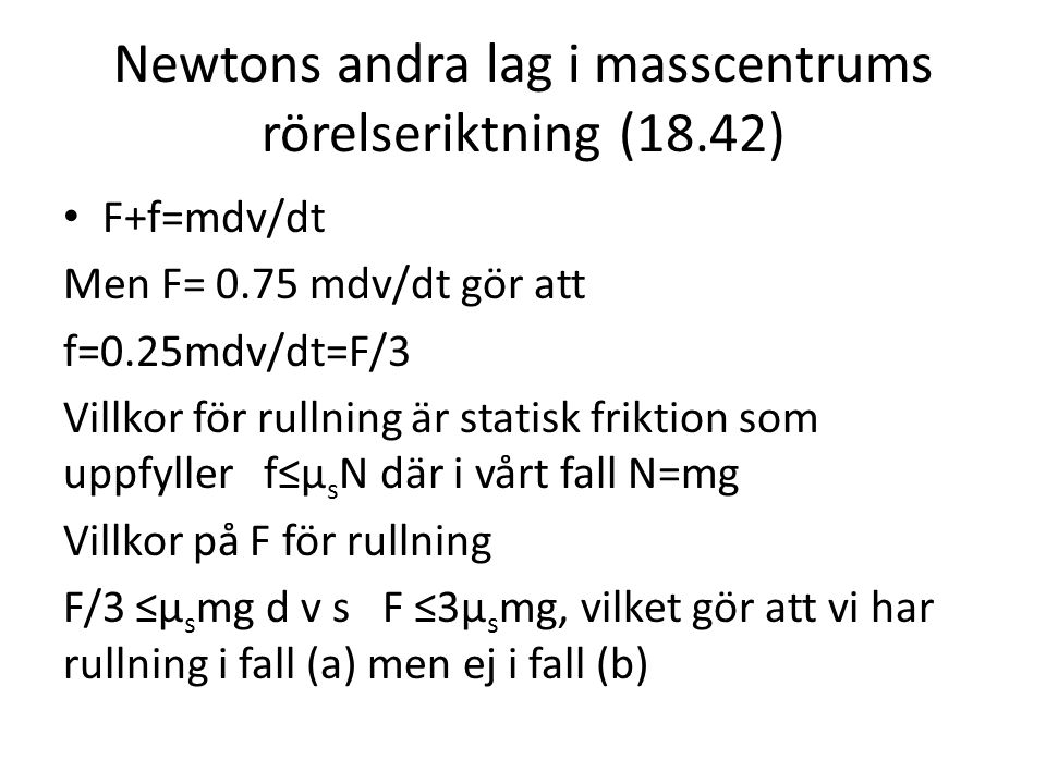 Newtons andra lag i masscentrums rörelseriktning (18.42) F+f=mdv/dt Men F= 0.75 mdv/dt gör att f=0.25mdv/dt=F/3 Villkor för rullning är statisk friktion som uppfyller f≤μ s N där i vårt fall N=mg Villkor på F för rullning F/3 ≤μ s mg d v s F ≤3μ s mg, vilket gör att vi har rullning i fall (a) men ej i fall (b)