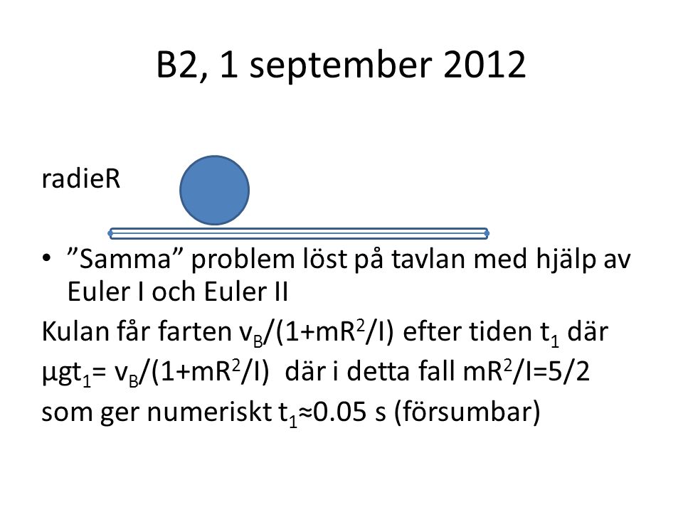 B2, 1 september 2012 radieR Samma problem löst på tavlan med hjälp av Euler I och Euler II Kulan får farten v B /(1+mR 2 /I) efter tiden t 1 där μgt 1 = v B /(1+mR 2 /I) där i detta fall mR 2 /I=5/2 som ger numeriskt t 1 ≈0.05 s (försumbar)