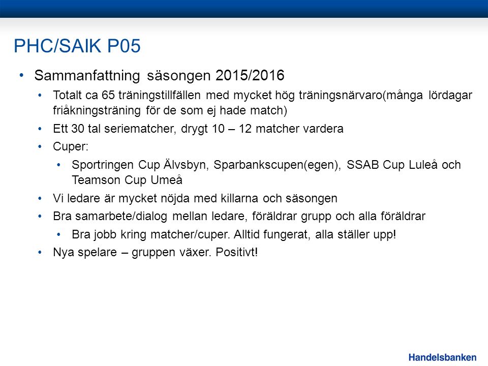 PHC/SAIK P05 Sammanfattning säsongen 2015/2016 Totalt ca 65 träningstillfällen med mycket hög träningsnärvaro(många lördagar friåkningsträning för de som ej hade match) Ett 30 tal seriematcher, drygt 10 – 12 matcher vardera Cuper: Sportringen Cup Älvsbyn, Sparbankscupen(egen), SSAB Cup Luleå och Teamson Cup Umeå Vi ledare är mycket nöjda med killarna och säsongen Bra samarbete/dialog mellan ledare, föräldrar grupp och alla föräldrar Bra jobb kring matcher/cuper.