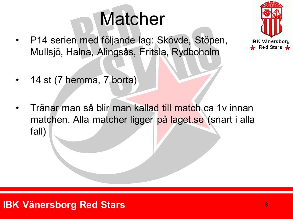 IBK Vänersborg Red Stars Matcher P14 serien med följande lag: Skövde, Stöpen, Mullsjö, Halna, Alingsås, Fritsla, Rydboholm 14 st (7 hemma, 7 borta) Tränar man så blir man kallad till match ca 1v innan matchen.