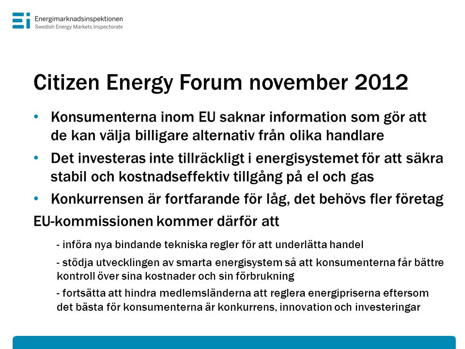 Citizen Energy Forum november 2012 • Konsumenterna inom EU saknar information som gör att de kan välja billigare alternativ från olika handlare • Det investeras inte tillräckligt i energisystemet för att säkra stabil och kostnadseffektiv tillgång på el och gas • Konkurrensen är fortfarande för låg, det behövs fler företag EU-kommissionen kommer därför att - införa nya bindande tekniska regler för att underlätta handel - stödja utvecklingen av smarta energisystem så att konsumenterna får bättre kontroll över sina kostnader och sin förbrukning - fortsätta att hindra medlemsländerna att reglera energipriserna eftersom det bästa för konsumenterna är konkurrens, innovation och investeringar