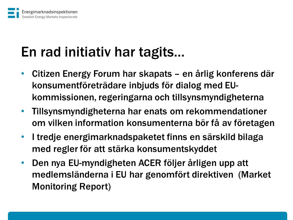 En rad initiativ har tagits… • Citizen Energy Forum har skapats – en årlig konferens där konsumentföreträdare inbjuds för dialog med EU- kommissionen, regeringarna och tillsynsmyndigheterna • Tillsynsmyndigheterna har enats om rekommendationer om vilken information konsumenterna bör få av företagen • I tredje energimarknadspaketet finns en särskild bilaga med regler för att stärka konsumentskyddet • Den nya EU-myndigheten ACER följer årligen upp att medlemsländerna i EU har genomfört direktiven (Market Monitoring Report)