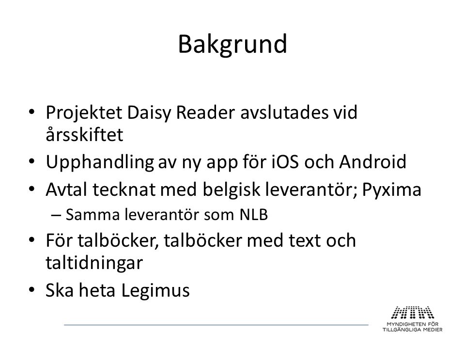 Bakgrund • Projektet Daisy Reader avslutades vid årsskiftet • Upphandling av ny app för iOS och Android • Avtal tecknat med belgisk leverantör; Pyxima – Samma leverantör som NLB • För talböcker, talböcker med text och taltidningar • Ska heta Legimus
