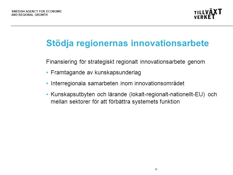 SWEDISH AGENCY FOR ECONOMIC AND REGIONAL GROWTH Stödja regionernas innovationsarbete Finansiering för strategiskt regionalt innovationsarbete genom •Framtagande av kunskapsunderlag •Interregionala samarbeten inom innovationsområdet •Kunskapsutbyten och lärande (lokalt-regionalt-nationellt-EU) och mellan sektorer för att förbättra systemets funktion 13