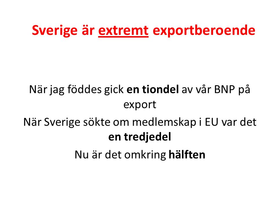 Sverige är extremt exportberoende När jag föddes gick en tiondel av vår BNP på export När Sverige sökte om medlemskap i EU var det en tredjedel Nu är det omkring hälften