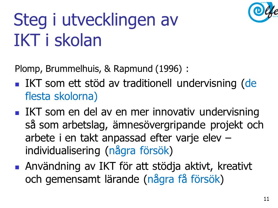 Steg i utvecklingen av IKT i skolan Plomp, Brummelhuis, & Rapmund (1996) :  IKT som ett stöd av traditionell undervisning (de flesta skolorna)  IKT som en del av en mer innovativ undervisning så som arbetslag, ämnesövergripande projekt och arbete i en takt anpassad efter varje elev – individualisering (några försök)  Användning av IKT för att stödja aktivt, kreativt och gemensamt lärande (några få försök) 11