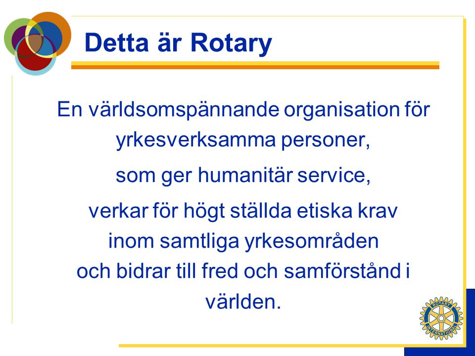Detta är Rotary En världsomspännande organisation för yrkesverksamma personer, som ger humanitär service, verkar för högt ställda etiska krav inom samtliga yrkesområden och bidrar till fred och samförstånd i världen.