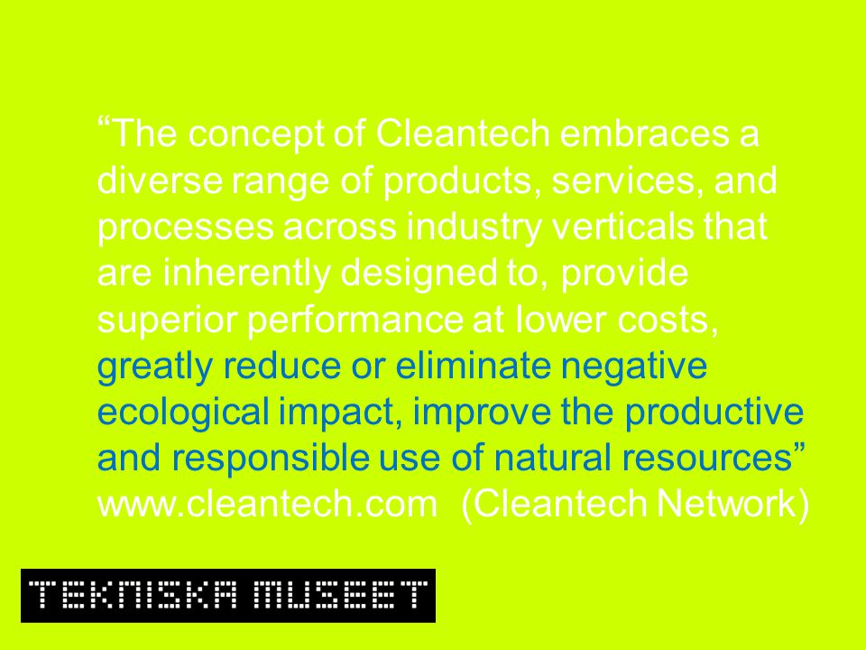 The concept of Cleantech embraces a diverse range of products, services, and processes across industry verticals that are inherently designed to, provide superior performance at lower costs, greatly reduce or eliminate negative ecological impact, improve the productive and responsible use of natural resources   (Cleantech Network)