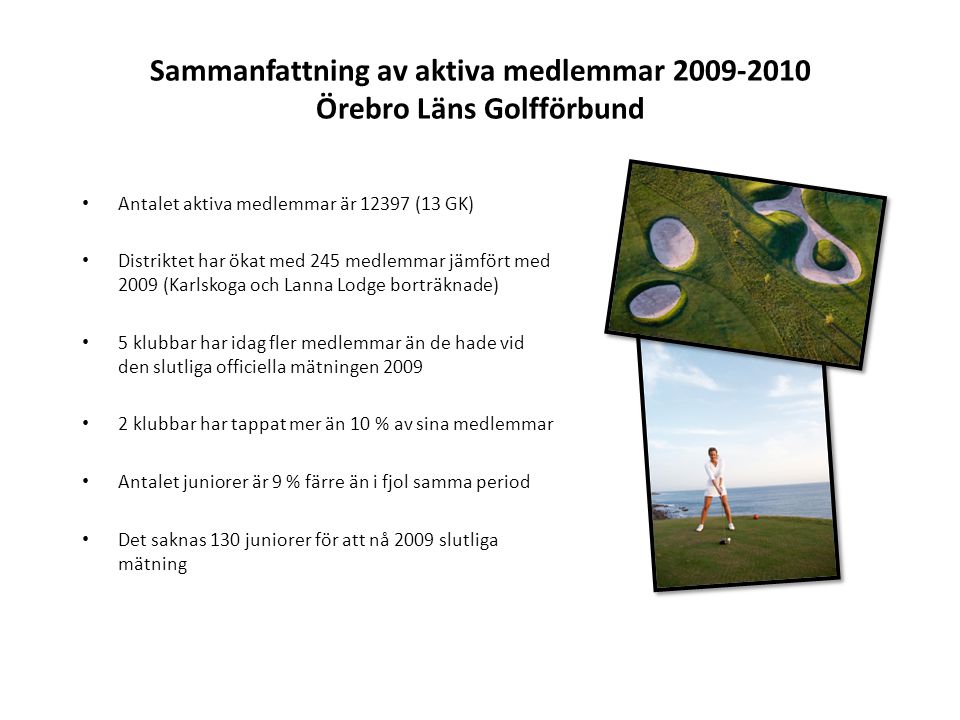 Sammanfattning av aktiva medlemmar Örebro Läns Golfförbund • Antalet aktiva medlemmar är (13 GK) • Distriktet har ökat med 245 medlemmar jämfört med 2009 (Karlskoga och Lanna Lodge borträknade) • 5 klubbar har idag fler medlemmar än de hade vid den slutliga officiella mätningen 2009 • 2 klubbar har tappat mer än 10 % av sina medlemmar • Antalet juniorer är 9 % färre än i fjol samma period • Det saknas 130 juniorer för att nå 2009 slutliga mätning
