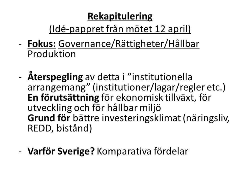 Rekapitulering (Idé-pappret från mötet 12 april) -Fokus: Governance/Rättigheter/Hållbar Produktion -Återspegling av detta i institutionella arrangemang (institutioner/lagar/regler etc.) En förutsättning för ekonomisk tillväxt, för utveckling och för hållbar miljö Grund för bättre investeringsklimat (näringsliv, REDD, bistånd) - Varför Sverige.
