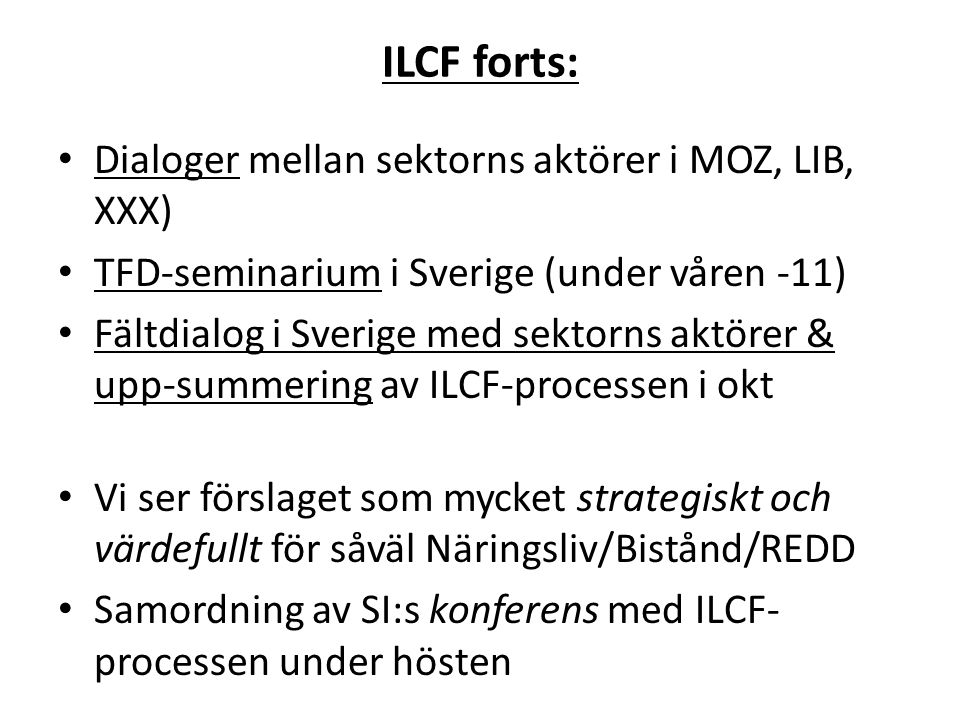 ILCF forts: • Dialoger mellan sektorns aktörer i MOZ, LIB, XXX) • TFD-seminarium i Sverige (under våren -11) • Fältdialog i Sverige med sektorns aktörer & upp-summering av ILCF-processen i okt • Vi ser förslaget som mycket strategiskt och värdefullt för såväl Näringsliv/Bistånd/REDD • Samordning av SI:s konferens med ILCF- processen under hösten
