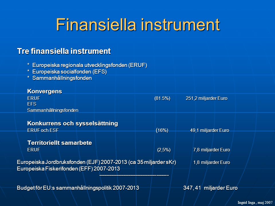 Finansiella instrument Tre finansiella instrument * Europeiska regionala utvecklingsfonden (ERUF) * Europeiska socialfonden (EFS) * Sammanhållningsfonden Konvergens ERUF (81.5%) 251,2 miljarder Euro EFSSammanhållningsfonden Konkurrens och sysselsättning ERUF och ESF ( 16%) 49,1 miljarder Euro Territoriellt samarbete ERUF (2,5%) 7,8 miljarder Euro Europeiska Jordbruksfonden (EJF) (ca 35 miljarder sKr) 1,8 miljarder Euro Europeiska Fiskerifonden (EFF) Budget för EU:s sammanhållningspolitik , 41 miljarder Euro Ingrid Inga, maj 2007