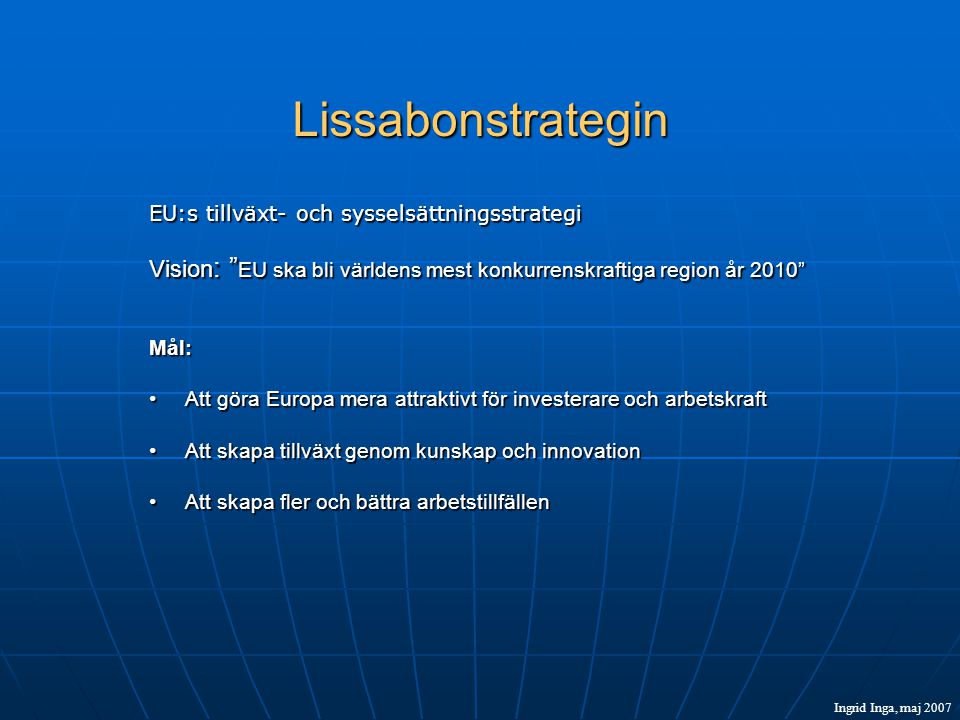 Lissabonstrategin EU:s tillväxt- och sysselsättningsstrategi Vision : EU ska bli världens mest konkurrenskraftiga region år 2010 Mål: •Att göra Europa mera attraktivt för investerare och arbetskraft •Att skapa tillväxt genom kunskap och innovation •Att skapa fler och bättra arbetstillfällen Ingrid Inga, maj 2007