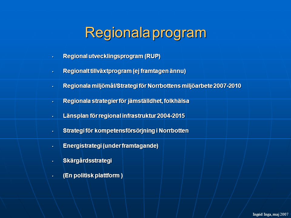 Regionala program • Regional utvecklingsprogram (RUP) • Regionalt tillväxtprogram (ej framtagen ännu) • Regionala miljömål/Strategi för Norrbottens miljöarbete • Regionala strategier för jämställdhet, folkhälsa • Länsplan för regional infrastruktur • Strategi för kompetensförsörjning i Norrbotten • Energistrategi (under framtagande) • Skärgårdsstrategi • (En politisk plattform ) Ingrid Inga, maj 2007