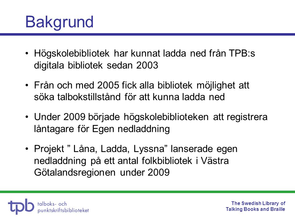 The Swedish Library of Talking Books and Braille •Högskolebibliotek har kunnat ladda ned från TPB:s digitala bibliotek sedan 2003 •Från och med 2005 fick alla bibliotek möjlighet att söka talbokstillstånd för att kunna ladda ned •Under 2009 började högskolebiblioteken att registrera låntagare för Egen nedladdning •Projekt Låna, Ladda, Lyssna lanserade egen nedladdning på ett antal folkbibliotek i Västra Götalandsregionen under 2009 Bakgrund
