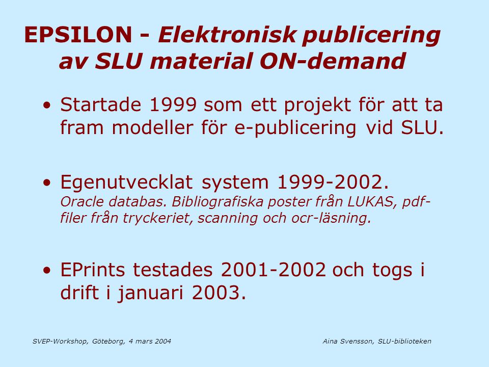 Aina Svensson, SLU-bibliotekenSVEP-Workshop, Göteborg, 4 mars 2004 EPSILON - Elektronisk publicering av SLU material ON-demand •Startade 1999 som ett projekt för att ta fram modeller för e-publicering vid SLU.