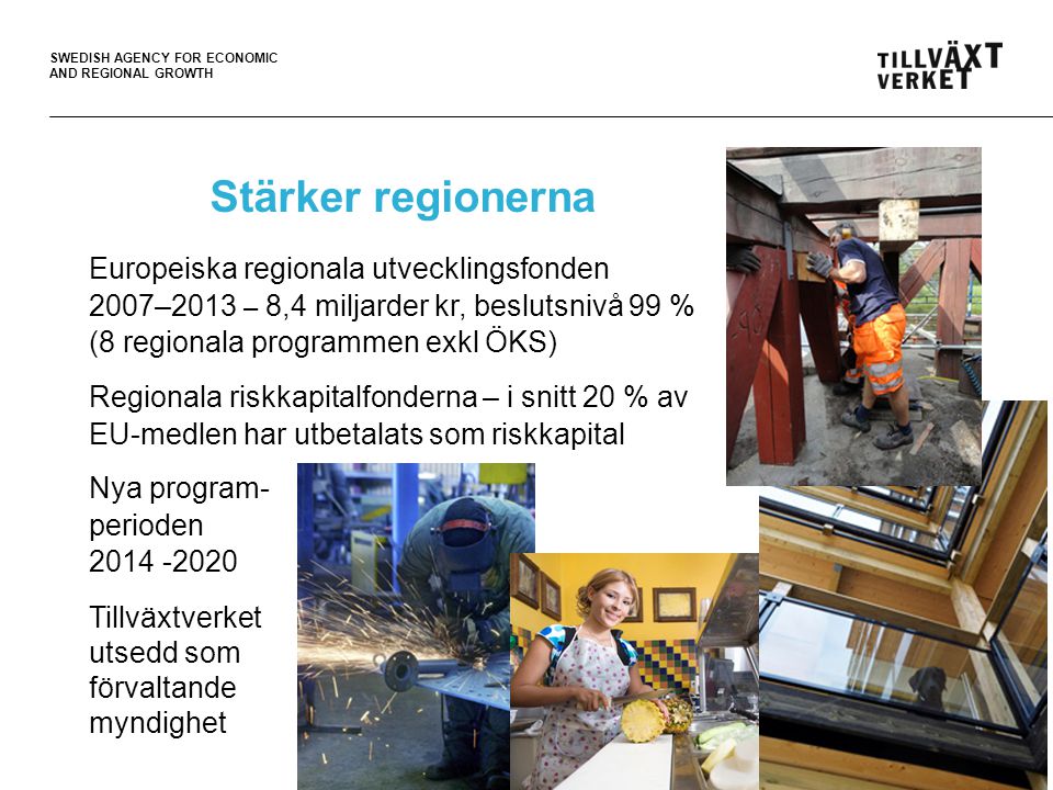 SWEDISH AGENCY FOR ECONOMIC AND REGIONAL GROWTH Stärker regionerna Europeiska regionala utvecklingsfonden 2007–2013 – 8,4 miljarder kr, beslutsnivå 99 % (8 regionala programmen exkl ÖKS) Regionala riskkapitalfonderna – i snitt 20 % av EU-medlen har utbetalats som riskkapital Nya program- perioden Tillväxtverket utsedd som förvaltande myndighet