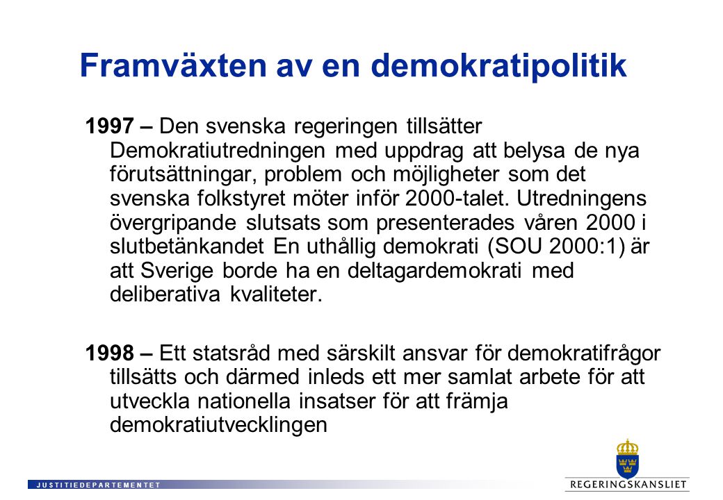 J U S T I T I E D E P A R T E M E N T E T Framväxten av en demokratipolitik 1997 – Den svenska regeringen tillsätter Demokratiutredningen med uppdrag att belysa de nya förutsättningar, problem och möjligheter som det svenska folkstyret möter inför 2000-talet.