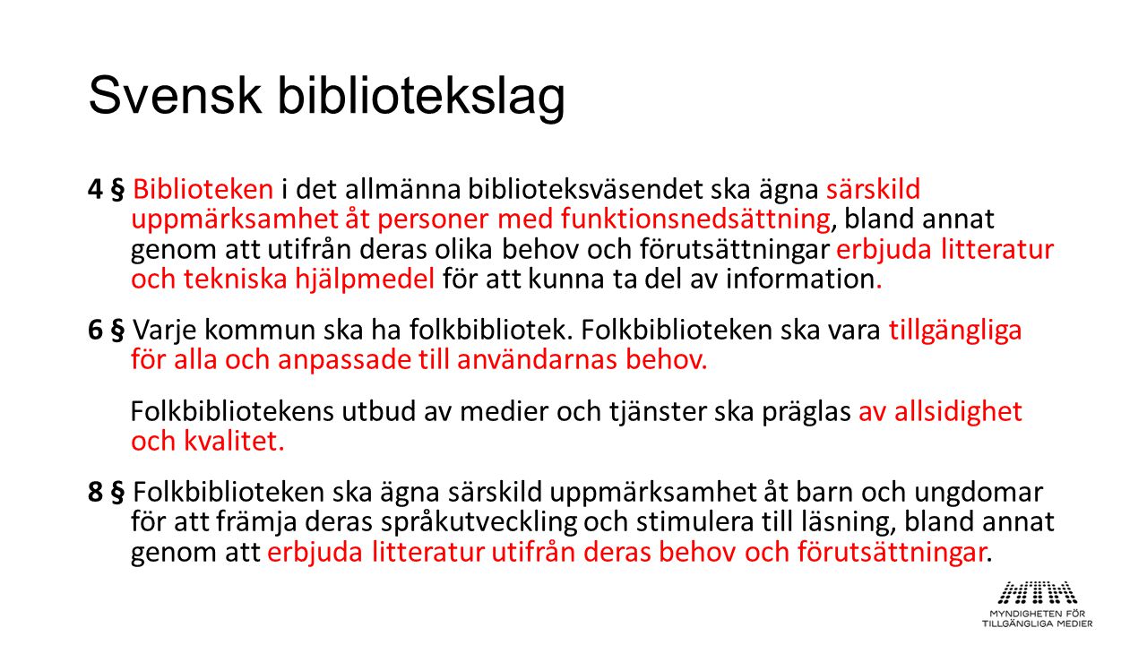 Svensk bibliotekslag 4 § Biblioteken i det allmänna biblioteksväsendet ska ägna särskild uppmärksamhet åt personer med funktionsnedsättning, bland annat genom att utifrån deras olika behov och förutsättningar erbjuda litteratur och tekniska hjälpmedel för att kunna ta del av information.