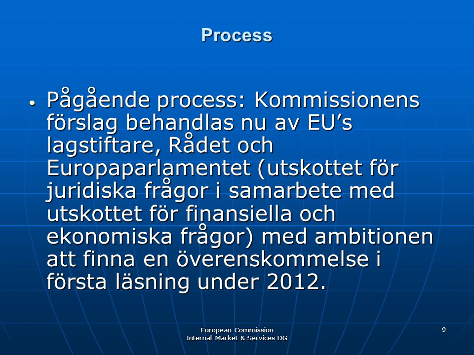 European Commission Internal Market & Services DG 9 Process • Pågående process: Kommissionens förslag behandlas nu av EU’s lagstiftare, Rådet och Europaparlamentet (utskottet för juridiska frågor i samarbete med utskottet för finansiella och ekonomiska frågor) med ambitionen att finna en överenskommelse i första läsning under 2012.