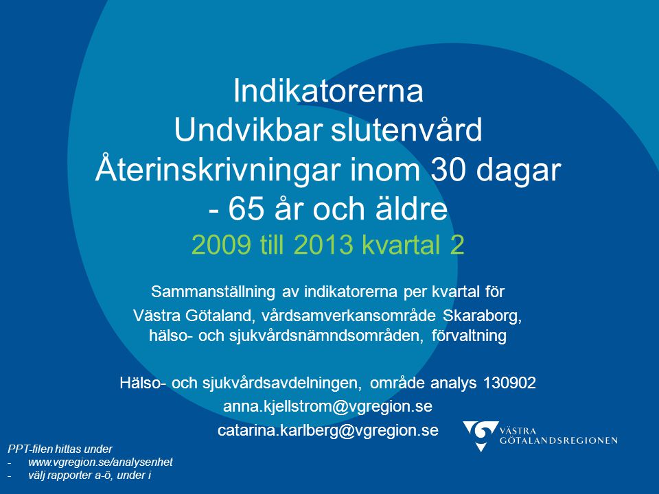 Indikatorerna Undvikbar slutenvård Återinskrivningar inom 30 dagar - 65 år och äldre 2009 till 2013 kvartal 2 Sammanställning av indikatorerna per kvartal för Västra Götaland, vårdsamverkansområde Skaraborg, hälso- och sjukvårdsnämndsområden, förvaltning Hälso- och sjukvårdsavdelningen, område analys PPT-filen hittas under -  -välj rapporter a-ö, under i