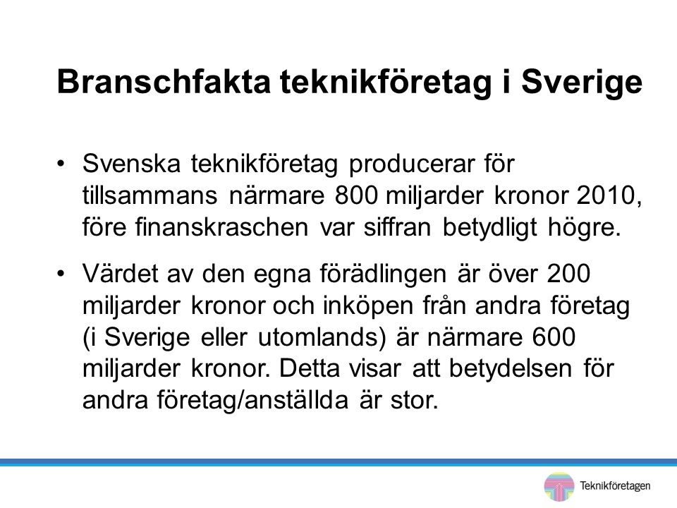 Branschfakta teknikföretag i Sverige •Svenska teknikföretag producerar för tillsammans närmare 800 miljarder kronor 2010, före finanskraschen var siffran betydligt högre.