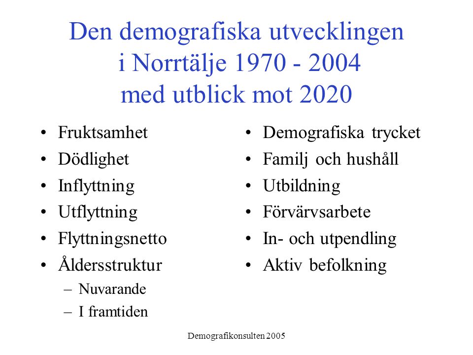 Demografikonsulten 2005 Den demografiska utvecklingen i Norrtälje med utblick mot 2020 •Fruktsamhet •Dödlighet •Inflyttning •Utflyttning •Flyttningsnetto •Åldersstruktur –Nuvarande –I framtiden •Demografiska trycket •Familj och hushåll •Utbildning •Förvärvsarbete •In- och utpendling •Aktiv befolkning
