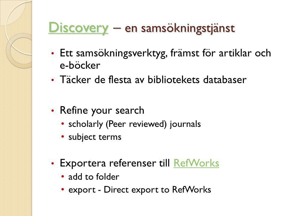 DiscoveryDiscovery – en samsökningstjänst Discovery • Ett samsökningsverktyg, främst för artiklar och e-böcker • Täcker de flesta av bibliotekets databaser • Refine your search • scholarly (Peer reviewed) journals • subject terms • Exportera referenser till RefWorksRefWorks • add to folder • export - Direct export to RefWorks