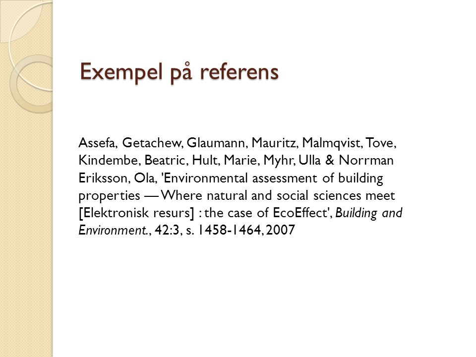 Exempel på referens Assefa, Getachew, Glaumann, Mauritz, Malmqvist, Tove, Kindembe, Beatric, Hult, Marie, Myhr, Ulla & Norrman Eriksson, Ola, Environmental assessment of building properties — Where natural and social sciences meet [Elektronisk resurs] : the case of EcoEffect , Building and Environment., 42:3, s.