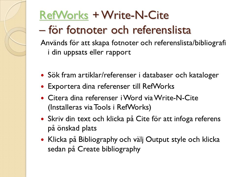 Används för att skapa fotnoter och referenslista/bibliografi i din uppsats eller rapport  Sök fram artiklar/referenser i databaser och kataloger  Exportera dina referenser till RefWorks  Citera dina referenser i Word via Write-N-Cite (Installeras via Tools i RefWorks)  Skriv din text och klicka på Cite för att infoga referens på önskad plats  Klicka på Bibliography och välj Output style och klicka sedan på Create bibliography RefWorksRefWorks + Write-N-Cite – för fotnoter och referenslista RefWorks