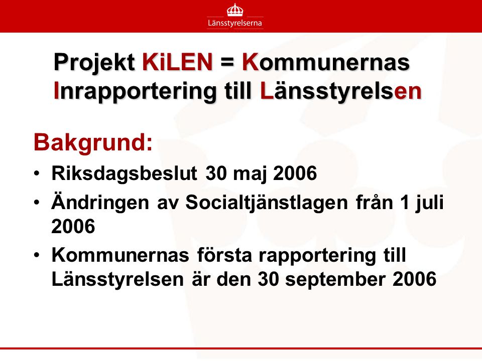 Projekt KiLEN = Kommunernas Inrapportering till Länsstyrelsen Bakgrund: •Riksdagsbeslut 30 maj 2006 •Ändringen av Socialtjänstlagen från 1 juli 2006 •Kommunernas första rapportering till Länsstyrelsen är den 30 september 2006