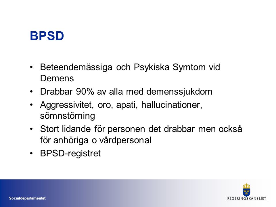 Socialdepartementet BPSD •Beteendemässiga och Psykiska Symtom vid Demens •Drabbar 90% av alla med demenssjukdom •Aggressivitet, oro, apati, hallucinationer, sömnstörning •Stort lidande för personen det drabbar men också för anhöriga o vårdpersonal •BPSD-registret