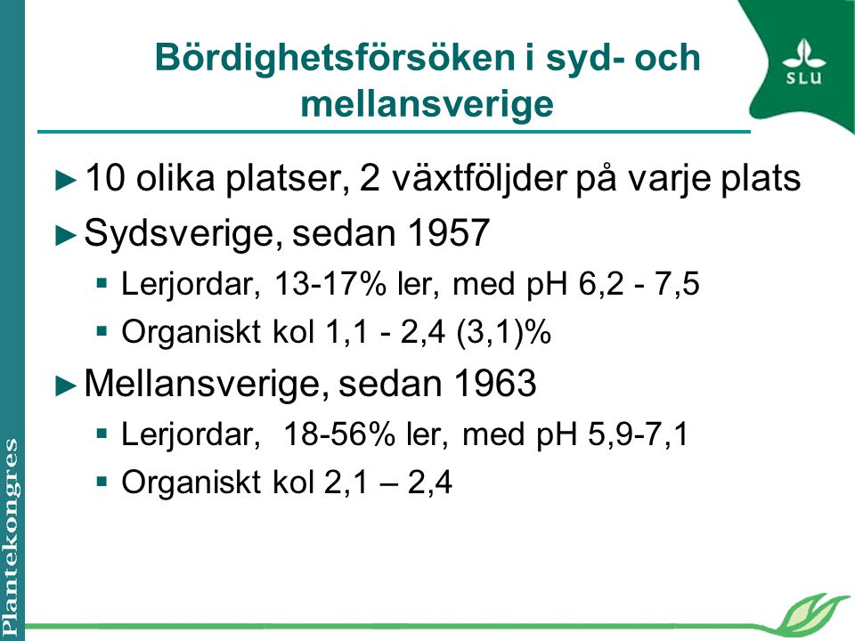 Bördighetsförsöken i syd- och mellansverige ► 10 olika platser, 2 växtföljder på varje plats ► Sydsverige, sedan 1957  Lerjordar, 13-17% ler, med pH 6,2 - 7,5  Organiskt kol 1,1 - 2,4 (3,1)% ► Mellansverige, sedan 1963  Lerjordar, 18-56% ler, med pH 5,9-7,1  Organiskt kol 2,1 – 2,4