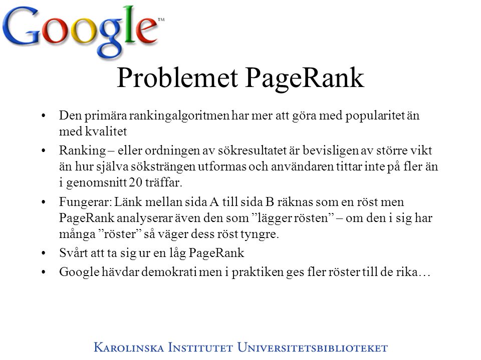 Problemet PageRank •Den primära rankingalgoritmen har mer att göra med popularitet än med kvalitet •Ranking – eller ordningen av sökresultatet är bevisligen av större vikt än hur själva söksträngen utformas och användaren tittar inte på fler än i genomsnitt 20 träffar.