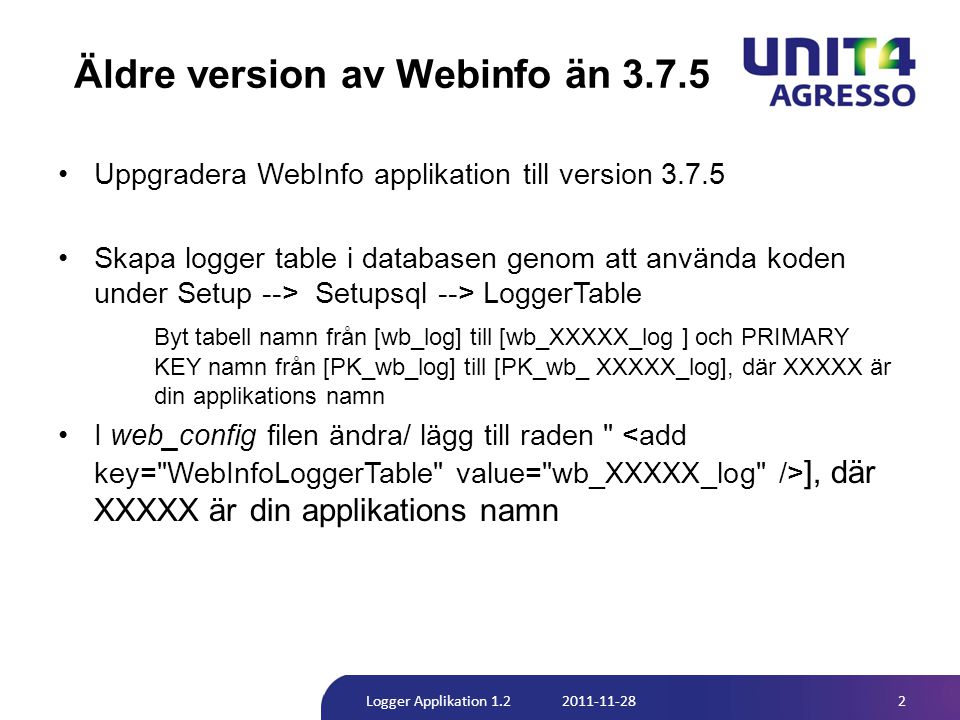 Äldre version av Webinfo än •Uppgradera WebInfo applikation till version •Skapa logger table i databasen genom att använda koden under Setup --> Setupsql --> LoggerTable Byt tabell namn från [wb_log] till [wb_XXXXX_log ] och PRIMARY KEY namn från [PK_wb_log] till [PK_wb_ XXXXX_log], där XXXXX är din applikations namn •I web_config filen ändra/ lägg till raden ], där XXXXX är din applikations namn 2Logger Applikation