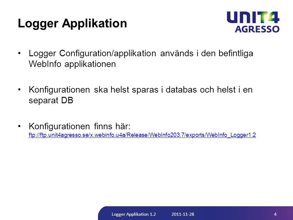 Logger Applikation •Logger Configuration/applikation används i den befintliga WebInfo applikationen •Konfigurationen ska helst sparas i databas och helst i en separat DB •Konfigurationen finns här: ftp://ftp.unit4agresso.se/x.webinfo.u4a/Release/WebInfo203.7/exports/WebInfo_Logger1.2 ftp://ftp.unit4agresso.se/x.webinfo.u4a/Release/WebInfo203.7/exports/WebInfo_Logger1.2 4Logger Applikation