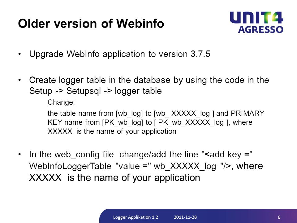 Older version of Webinfo •Upgrade WebInfo application to version •Create logger table in the database by using the code in the Setup -> Setupsql -> logger table Change: the table name from [wb_log] to [wb_ XXXXX_log ] and PRIMARY KEY name from [PK_wb_log] to [ PK_wb_XXXXX_log ], where XXXXX is the name of your application •In the web_config file change/add the line , where XXXXX is the name of your application 6Logger Applikation